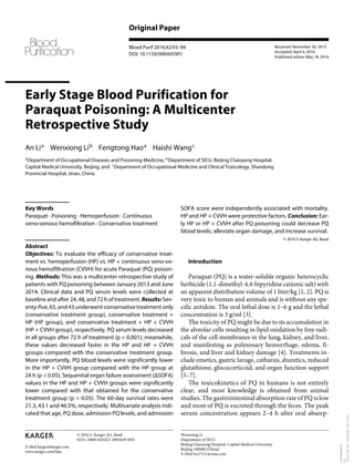E-Mail karger@karger.com
Original Paper
Blood Purif 2016;42:93–99
DOI: 10.1159/000445991
Early Stage Blood Purification for
Paraquat Poisoning: A Multicenter
Retrospective Study
An Li 
a
Wenxiong Li 
b
Fengtong Hao 
a
Haishi Wang 
c
a
 Department of Occupational Diseases and Poisoning Medicine, b
 Department of SICU, Beijing Chaoyang Hospital,
Capital Medical University, Beijing, and c
 Department of Occupational Medicine and Clinical Toxicology, Shandong
Provincial Hospital, Jinan, China
SOFA score were independently associated with mortality.
HP and HP + CVVH were protective factors. Conclusion: Ear-
ly HP or HP + CVVH after PQ poisoning could decrease PQ
blood levels, alleviate organ damage, and increase survival.
© 2016 S. Karger AG, Basel
Introduction
Paraquat (PQ) is a water-soluble organic heterocyclic
herbicide (1,1-dimethyl-4,4-bipyridine cationic salt) with
an apparent distribution volume of 1 liter/kg [1, 2]. PQ is
very toxic to human and animals and is without any spe-
cific antidote. The oral lethal dose is 1–6 g and the lethal
concentration is 3 g/ml [3].
The toxicity of PQ might be due to its accumulation in
the alveolar cells resulting in lipid oxidation by free radi-
cals of the cell membranes in the lung, kidney, and liver,
and manifesting as pulmonary hemorrhage, edema, fi-
brosis, and liver and kidney damage [4]. Treatments in-
clude emetics, gastric lavage, catharsis, diuretics, reduced
glutathione, glucocorticoid, and organ function support
[5–7].
The toxicokinetics of PQ in humans is not entirely
clear, and most knowledge is obtained from animal
studies. The gastrointestinal absorption rate of PQ is low
and most of PQ is excreted through the feces. The peak
serum concentration appears 2–4 h after oral absorp-
Key Words
Paraquat · Poisoning · Hemoperfusion · Continuous
veno-venous hemofiltration · Conservative treatment
Abstract
Objectives: To evaluate the efficacy of conservative treat-
ment vs. hemoperfusion (HP) vs. HP + continuous veno-ve-
nous hemofiltration (CVVH) for acute Paraquat (PQ) poison-
ing. Methods: This was a multicenter retrospective study of
patients with PQ poisoning between January 2013 and June
2014. Clinical data and PQ serum levels were collected at
baseline and after 24, 48, and 72 h of treatment. Results: Sev-
enty-five, 65, and 43 underwent conservative treatment only
(conservative treatment group), conservative treatment +
HP (HP group), and conservative treatment + HP + CVVH
(HP + CVVH group), respectively. PQ serum levels decreased
in all groups after 72 h of treatment (p < 0.001); meanwhile,
these values decreased faster in the HP and HP + CVVH
groups compared with the conservative treatment group.
More importantly, PQ blood levels were significantly lower
in the HP + CVVH group compared with the HP group at
24 h (p < 0.05). Sequential organ failure assessment (ΔSOFA)
values in the HP and HP + CVVH groups were significantly
lower compared with that obtained for the conservative
treatment group (p < 0.05). The 60-day survival rates were
21.3, 43.1 and 46.5%, respectively. Multivariate analysis indi-
cated that age, PQ dose, admission PQ levels, and admission
Received: November 30, 2015
Accepted: April 4, 2016
Published online: May 18, 2016
Wenxiong Li
Department of SICU
Beijing Chaoyang Hospital, Capital Medical University
Beijing 100000 (China)
E-Mail lwx7115 @ sina.com
© 2016 S. Karger AG, Basel
0253–5068/16/0422–0093$39.50/0
www.karger.com/bpu
Downloaded
by:
UCL
144.82.108.120
-
5/25/2016
1:45:17
AM
 