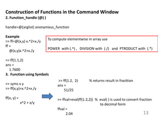 13
Construction of Functions in the Command Window
2. Function_handle (@) )
handle=@(arglist) anonymous_function
Example
>> ff=@(x,y) x.^2+x./y
ff =
@(x,y)x.^2+x./y
>> ff(1.1,2)
ans =
1.7600
3. Function using Symbols
>> syms x y
>> ff(x,y)=x.^2+x./y
ff(x, y) =
x^2 + x/y
To compute elementwise in array use
POWER with (.^) , DIVISION with (./) and PTRODUCT with (.*)
>> ff(1.2, 2) % returns result in fracttion
ans =
51/25
>> ffval=eval(ff(1.2,2)) % eval( ) is used to convert fraction
to decimal form
ffval =
2.04
 