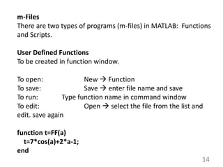 14
m-Files
There are two types of programs (m-files) in MATLAB: Functions
and Scripts.
User Defined Functions
To be created in function window.
To open: New  Function
To save: Save  enter file name and save
To run: Type function name in command window
To edit: Open  select the file from the list and
edit. save again
function t=FF(a)
t=7*cos(a)+2*a-1;
end
 