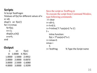 16
Scripts
% Script TestProgm
%Values of f(x) for different values of x
x= x0;
disp('n xn f(xn)')
for i=1:nmax
fx=f(x);
n=i-1;
disp([n,x,fx])
x=x+h;
end
Save the script as TestProg.m
To execute the script from Command Window,
type following commands:
>> clear
>> x0=1;
>> h=0.5;
>> f=inline('7.*cos(x)+2.*x-1')
f =
Inline function:
f(x) = 7*cos(x)+2*x-1
>> nmax=5
nmax =
5
>> TestProg % Type the Script name
Output
n xn f(xn)
0 1.0000 4.7821
1.0000 1.5000 2.4952
2.0000 2.0000 0.0870
3.0000 2.5000 -1.6080
4.0000 3.0000 -1.9299
 