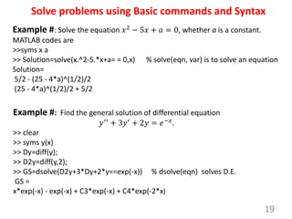 19
Solve problems using Basic commands and Syntax
Example #: Solve the equation 𝑥2 − 5𝑥 + 𝑎 = 0, whether a is a constant.
MATLAB codes are
>>syms x a
>> Solution=solve(x.^2-5.*x+a= = 0,x) % solve(eqn, var) is to solve an equation
Solution=
5/2 - (25 - 4*a)^(1/2)/2
(25 - 4*a)^(1/2)/2 + 5/2
Example #: Find the general solution of differential equation
𝑦′′
+ 3𝑦′
+ 2𝑦 = 𝑒−𝑥
.
>> clear
>> syms y(x)
>> Dy=diff(y);
>> D2y=diff(y,2);
>> GS=dsolve(D2y+3*Dy+2*y==exp(-x)) % dsolve(eqn) solves D.E.
GS =
x*exp(-x) - exp(-x) + C3*exp(-x) + C4*exp(-2*x)
 