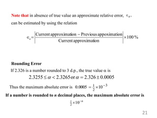21
%
100
ion
approximat
Current
on
appoximati
Previous
ion
approximat
Current



a
can be estimated by using the relation
,
a

Note that in absence of true value an approximate relative error,
3
2
1 10
0005
.
0 


Rounding Error
If 2.326 is a number rounded to 3 d.p., the true value  is
2.3255 2.3265or 2.326 0.0005
 
   
n

10
2
1
Thus the maximum absolute error is
If a number is rounded to n decimal places, the maximum absolute error is
 
