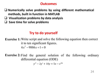 24
Try to do yourself
Outcomes
 Numerically solve problems by using different mathematical
methods, built in function in MATLAB
 Visualization problems by data analysis
 Save time for solve problems
Exercise 1:Write script and solve the following equation then correct
it to ten significant figures.
2
6 9886 1 0
x x
  
𝑦′′
− 2𝑦′
+ 10𝑦 = 5𝑥 − 𝑒3𝑥
Exercise 2:Find the general solution of the following ordinary
differential equation (ODE)
 