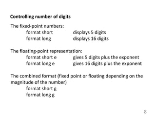 8
Controlling number of digits
The fixed-point numbers:
format short displays 5 digits
format long displays 16 digits
The floating-point representation:
format short e gives 5 digits plus the exponent
format long e gives 16 digits plus the exponent
The combined format (fixed point or floating depending on the
magnitude of the number)
format short g
format long g
 