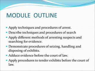 MODULE OUTLINE
 Apply techniques and procedures of arrest.
 Describe techniques and procedures of search
 Apply different methods of arresting suspects and
searching for evidence.
 Demonstrate procedures of seizing, handling and
disposing of exhibits.
 Adduce evidence before the court of law.
 Apply procedures to tender exhibits before the court of
law.
 