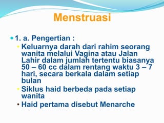 Menstruasi
1. a. Pengertian :
• Keluarnya darah dari rahim seorang
wanita melalui Vagina atau Jalan
Lahir dalam jumlah tertentu biasanya
50 – 60 cc dalam rentang waktu 3 – 7
hari, secara berkala dalam setiap
bulan
• Siklus haid berbeda pada setiap
wanita
• Haid pertama disebut Menarche
 