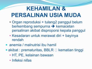 KEHAMILAN &
PERSALINAN USIA MUDA
• Organ reproduksi + tulang2 panggul belum
berkembang sempurna  kemacetan
persalinan akibat disproporsi kepala panggul
• Kesadaran untuk merawat diri + bayinya
rendah
 anemia / malnutrisi ibu hamil
 akibat : prematuritas, BBLR kematian tinggi
• HT, PE, kelainan bawaan
• Infeksi nifas
 