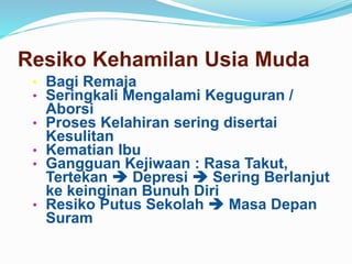 • Bagi Remaja
• Seringkali Mengalami Keguguran /
Aborsi
• Proses Kelahiran sering disertai
Kesulitan
• Kematian Ibu
• Gangguan Kejiwaan : Rasa Takut,
Tertekan  Depresi  Sering Berlanjut
ke keinginan Bunuh Diri
• Resiko Putus Sekolah  Masa Depan
Suram
Resiko Kehamilan Usia Muda
 