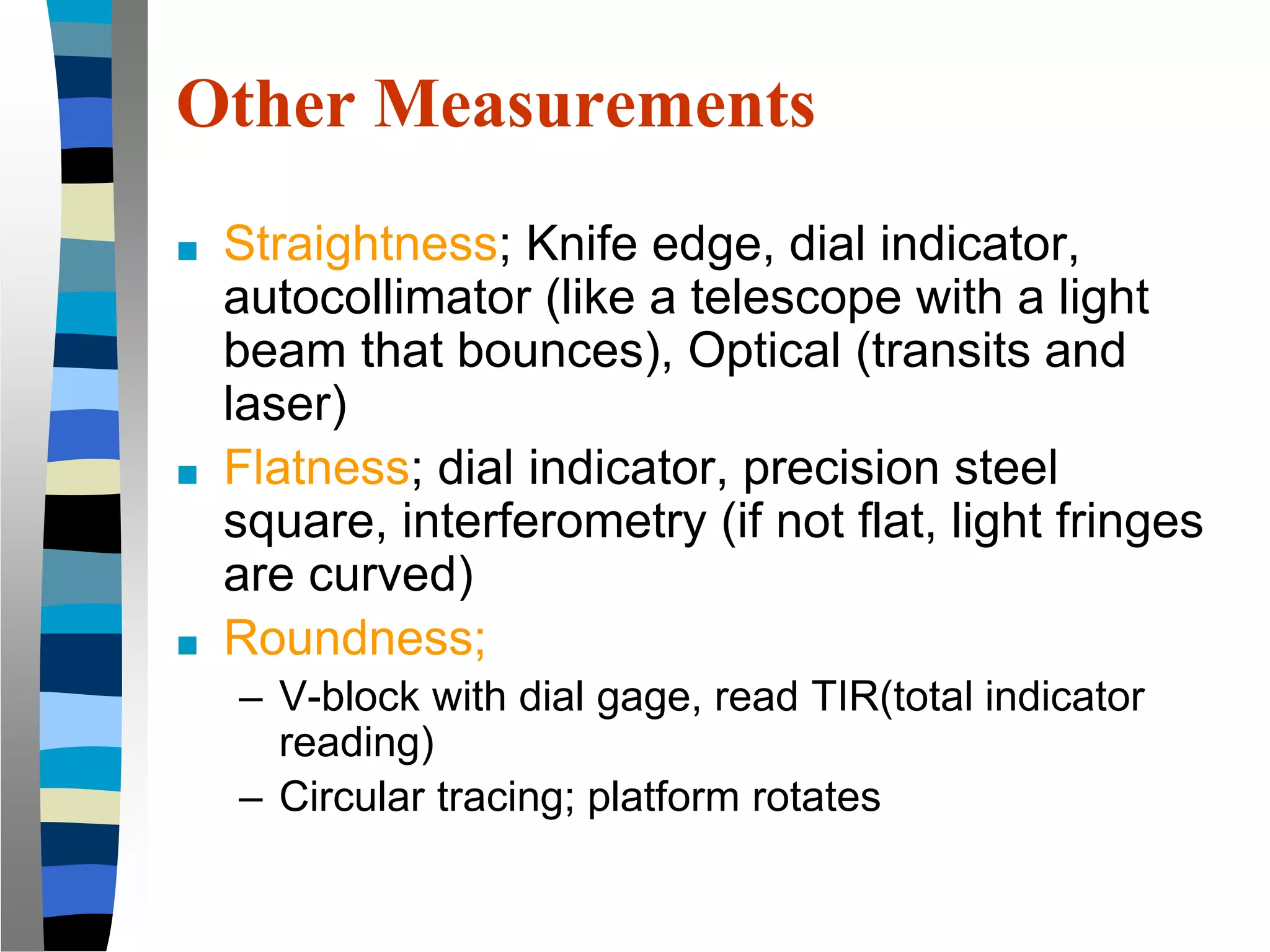 Other Measurements
■ Straightness; Knife edge, dial indicator,
autocollimator (like a telescope with a light
beam that bounces), Optical (transits and
laser)
■ Flatness; dial indicator, precision steel
square, interferometry (if not flat, light fringes
are curved)
■ Roundness;
– V-block with dial gage, read TIR(total indicator
reading)
– Circular tracing; platform rotates
 