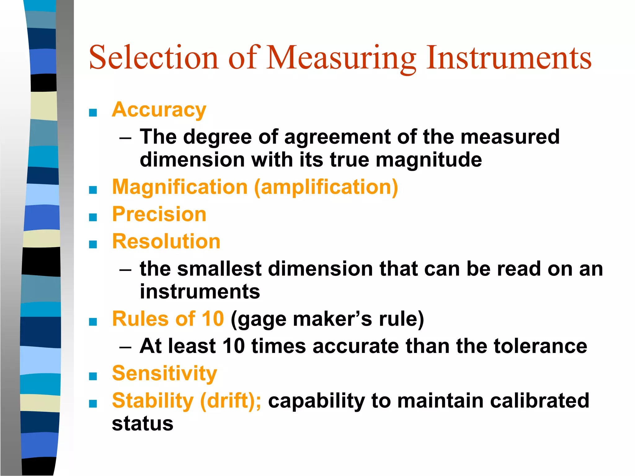 Selection of Measuring Instruments
■ Accuracy
– The degree of agreement of the measured
dimension with its true magnitude
■ Magnification (amplification)
■ Precision
■ Resolution
– the smallest dimension that can be read on an
instruments
■ Rules of 10 (gage maker’s rule)
– At least 10 times accurate than the tolerance
■ Sensitivity
■ Stability (drift); capability to maintain calibrated
status
 