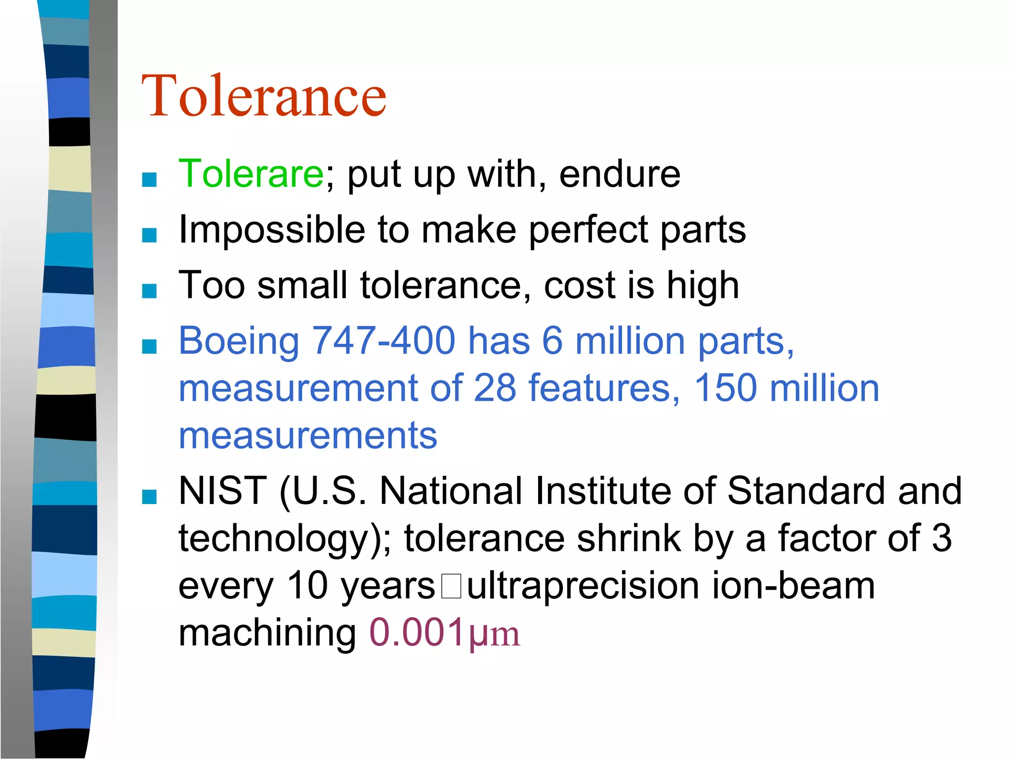 Tolerance
■ Tolerare; put up with, endure
■ Impossible to make perfect parts
■ Too small tolerance, cost is high
■ Boeing 747-400 has 6 million parts,
measurement of 28 features, 150 million
measurements
■ NIST (U.S. National Institute of Standard and
technology); tolerance shrink by a factor of 3
every 10 years🡪ultraprecision ion-beam
machining 0.001μm
 