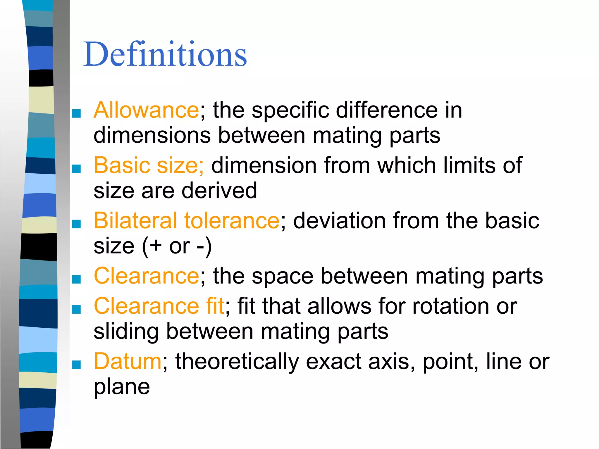 Definitions
■ Allowance; the specific difference in
dimensions between mating parts
■ Basic size; dimension from which limits of
size are derived
■ Bilateral tolerance; deviation from the basic
size (+ or -)
■ Clearance; the space between mating parts
■ Clearance fit; fit that allows for rotation or
sliding between mating parts
■ Datum; theoretically exact axis, point, line or
plane
 