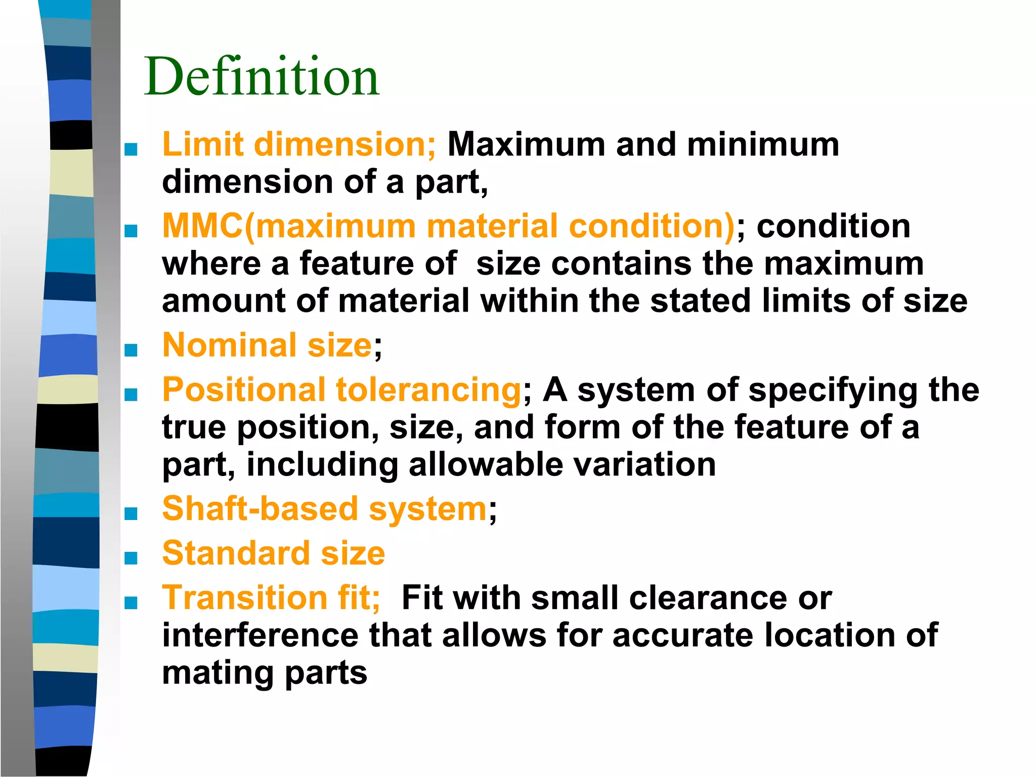 Definition
■ Limit dimension; Maximum and minimum
dimension of a part,
■ MMC(maximum material condition); condition
where a feature of size contains the maximum
amount of material within the stated limits of size
■ Nominal size;
■ Positional tolerancing; A system of specifying the
true position, size, and form of the feature of a
part, including allowable variation
■ Shaft-based system;
■ Standard size
■ Transition fit; Fit with small clearance or
interference that allows for accurate location of
mating parts
 