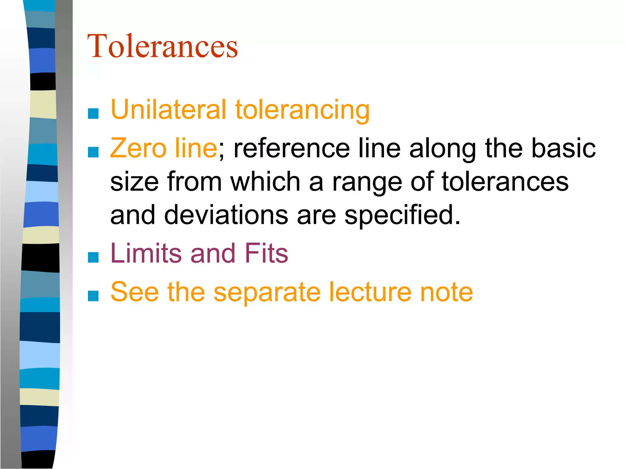 Tolerances
■ Unilateral tolerancing
■ Zero line; reference line along the basic
size from which a range of tolerances
and deviations are specified.
■ Limits and Fits
■ See the separate lecture note
 