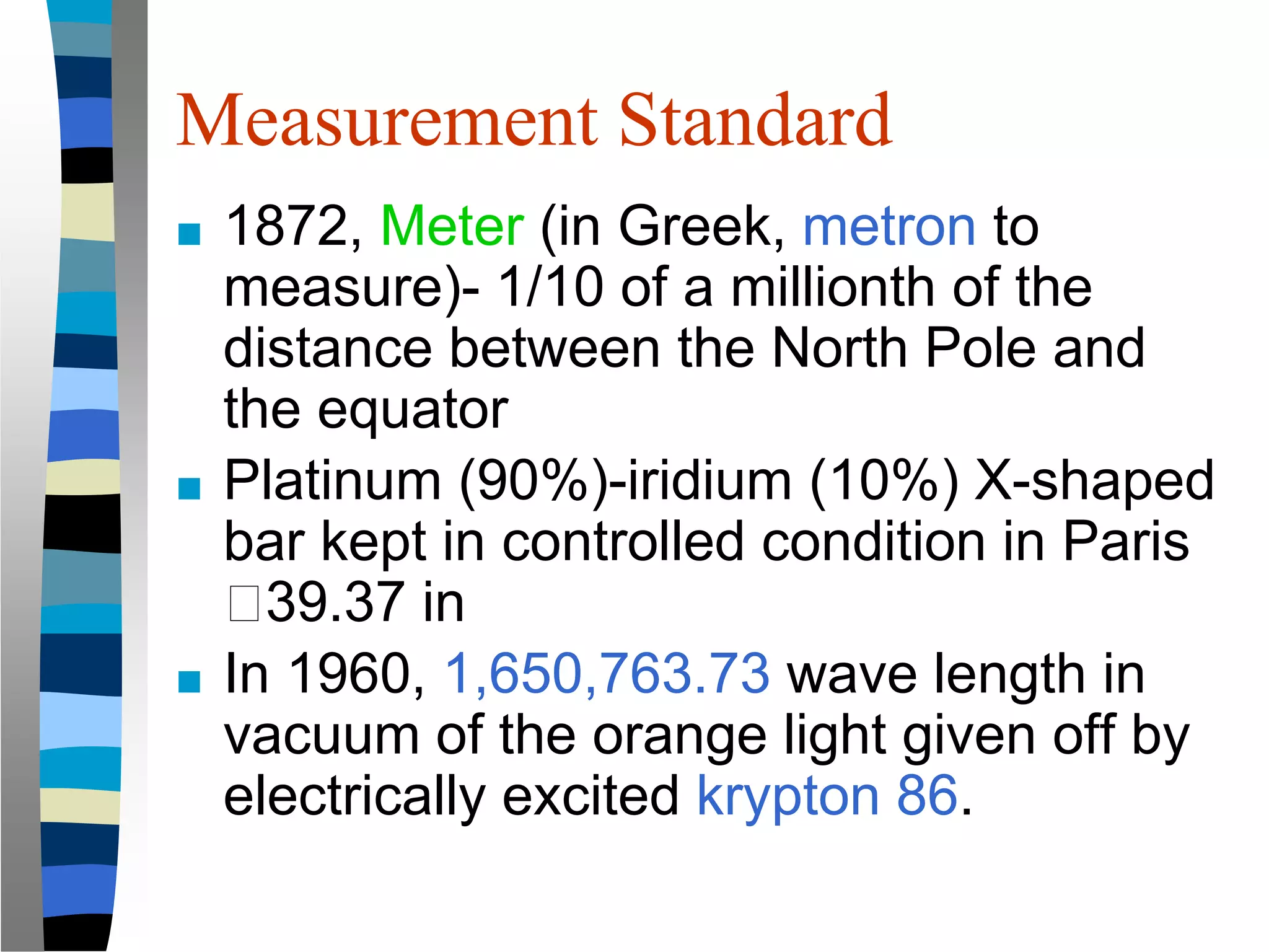 Measurement Standard
■ 1872, Meter (in Greek, metron to
measure)- 1/10 of a millionth of the
distance between the North Pole and
the equator
■ Platinum (90%)-iridium (10%) X-shaped
bar kept in controlled condition in Paris
🡪39.37 in
■ In 1960, 1,650,763.73 wave length in
vacuum of the orange light given off by
electrically excited krypton 86.
 
