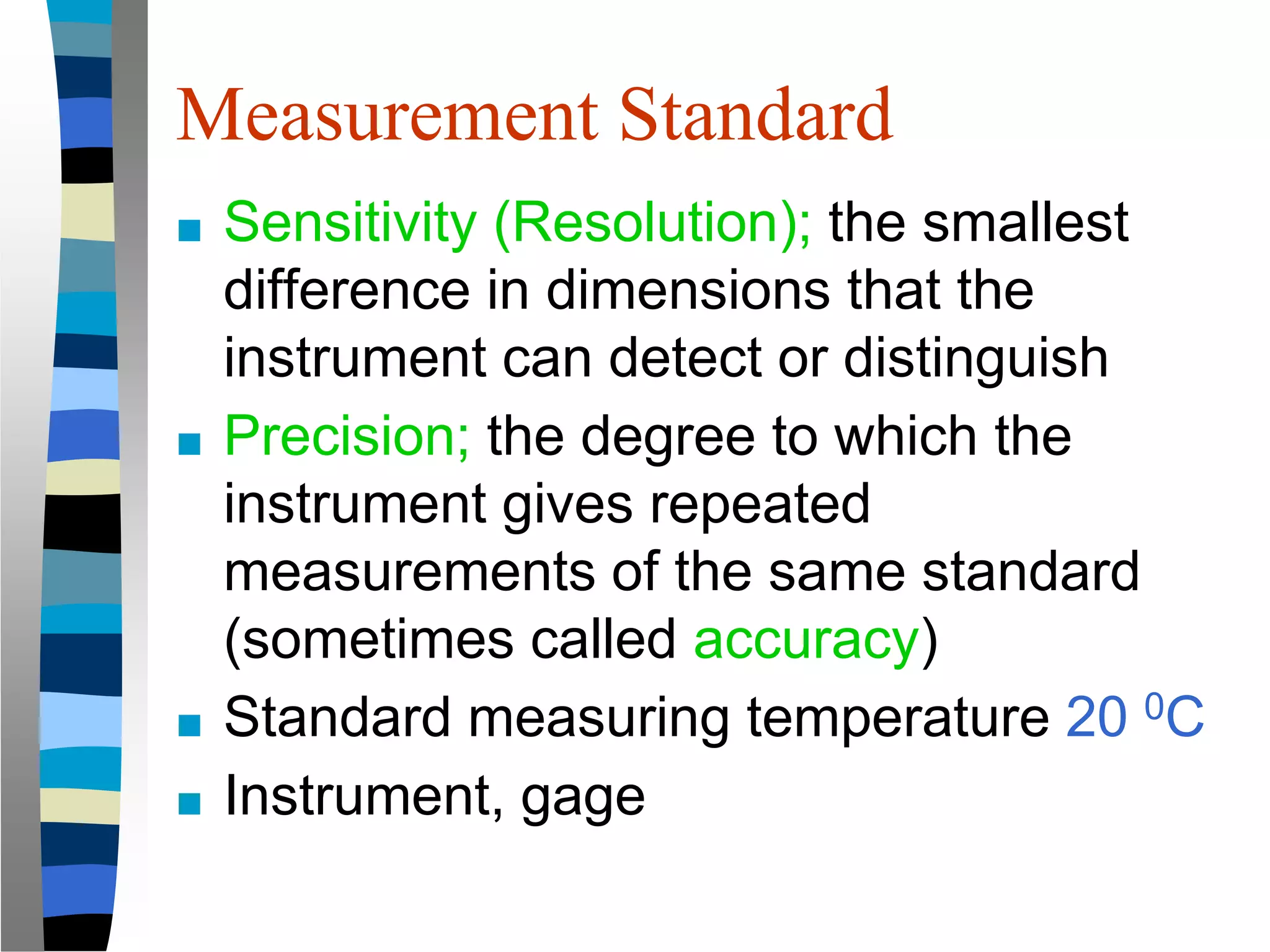 Measurement Standard
■ Sensitivity (Resolution); the smallest
difference in dimensions that the
instrument can detect or distinguish
■ Precision; the degree to which the
instrument gives repeated
measurements of the same standard
(sometimes called accuracy)
■ Standard measuring temperature 20 0C
■ Instrument, gage
 