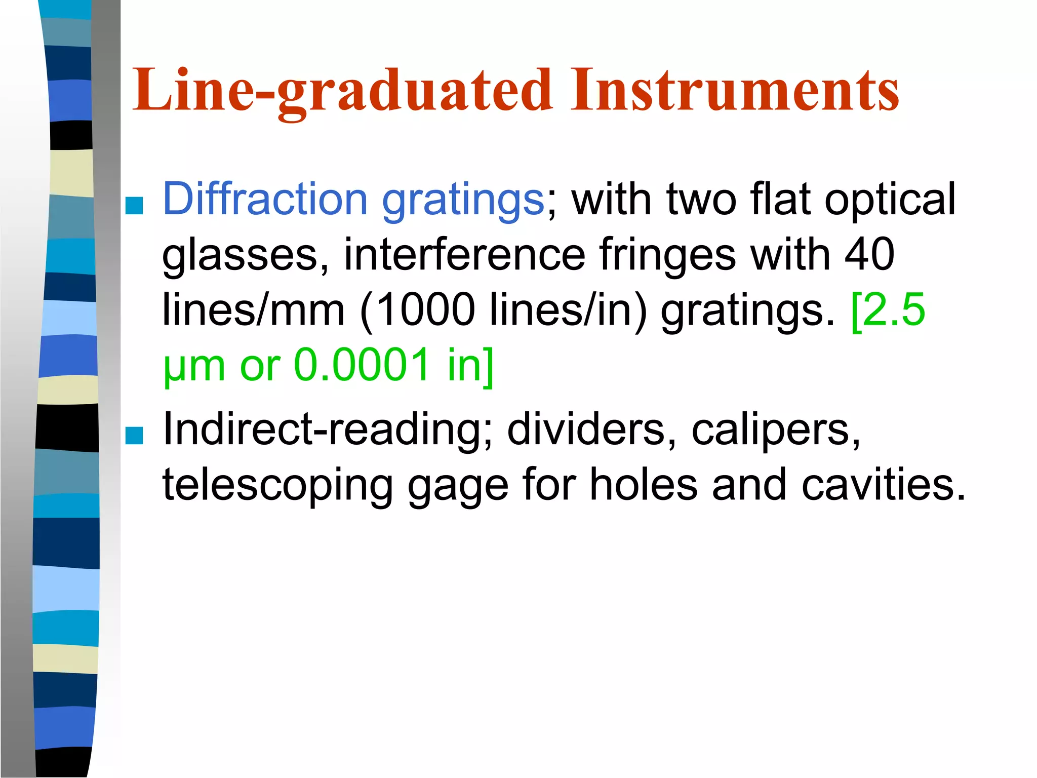 Line-graduated Instruments
■ Diffraction gratings; with two flat optical
glasses, interference fringes with 40
lines/mm (1000 lines/in) gratings. [2.5
μm or 0.0001 in]
■ Indirect-reading; dividers, calipers,
telescoping gage for holes and cavities.
 