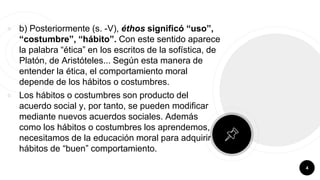 ￮ b) Posteriormente (s. -V), éthos significó “uso”,
“costumbre”, “hábito”. Con este sentido aparece
la palabra “ética” en los escritos de la sofística, de
Platón, de Aristóteles... Según esta manera de
entender la ética, el comportamiento moral
depende de los hábitos o costumbres.
￮ Los hábitos o costumbres son producto del
acuerdo social y, por tanto, se pueden modificar
mediante nuevos acuerdos sociales. Además
como los hábitos o costumbres los aprendemos,
necesitamos de la educación moral para adquirir
hábitos de “buen” comportamiento.
4
 