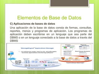 Elementos de Base de Datos
C) Aplicaciones de bases de datos
Una aplicación de la base de datos consta de formas, consultas,
reportes, menús y programas de aplicación. Los programas de
aplicación deben escribirse en un lenguaje que sea parte del
DBMS o en un lenguaje conectado a la base de datos a través del
DBMS
 