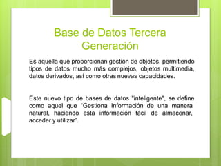 Base de Datos Tercera
Generación
Este nuevo tipo de bases de datos "inteligente", se define
como aquel que “Gestiona Información de una manera
natural, haciendo esta información fácil de almacenar,
acceder y utilizar”.
Es aquella que proporcionan gestión de objetos, permitiendo
tipos de datos mucho más complejos, objetos multimedia,
datos derivados, así como otras nuevas capacidades.
 