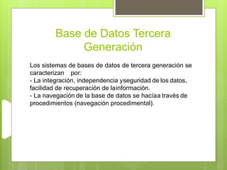 Base de Datos Tercera
Generación
Los sistemas de bases de datos de tercera generación se
caracterizan por:
- La integración, independencia yseguridad de los datos,
facilidad de recuperación de lainformación.
- La navegación de la base de datos se hacíaa través de
procedimientos (navegación procedimental).
 