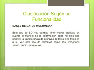 Clasificación Según su
Funcionalidad
BASES DE DATOS MULTIMEDIA
Este tipo de BD nos permite tener mayor facilidad en
cuanto al manejo de la información pues no solo nos
permite la transferencia de archivos de texto sino también
a su vez otro tipo de formatos como son: imágenes
,video, audio, entre otros.
 