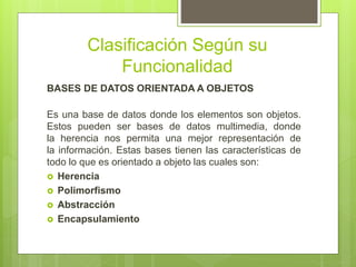 Clasificación Según su
Funcionalidad
BASES DE DATOS ORIENTADA A OBJETOS
Es una base de datos donde los elementos son objetos.
Estos pueden ser bases de datos multimedia, donde
la herencia nos permita una mejor representación de
la información. Estas bases tienen las características de
todo lo que es orientado a objeto las cuales son:
 Herencia
 Polimorfismo
 Abstracción
 Encapsulamiento
 