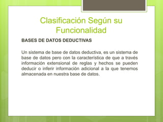 Clasificación Según su
Funcionalidad
BASES DE DATOS DEDUCTIVAS
Un sistema de base de datos deductiva, es un sistema de
base de datos pero con la característica de que a través
información extensional de reglas y hechos se pueden
deducir o inferir información adicional a la que tenemos
almacenada en nuestra base de datos.
 