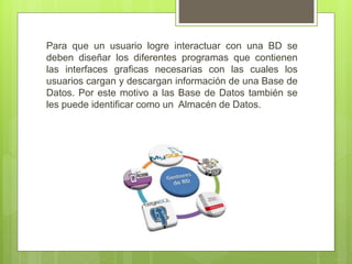 Para que un usuario logre interactuar con una BD se
deben diseñar los diferentes programas que contienen
las interfaces graficas necesarias con las cuales los
usuarios cargan y descargan información de una Base de
Datos. Por este motivo a las Base de Datos también se
les puede identificar como un Almacén de Datos.
 