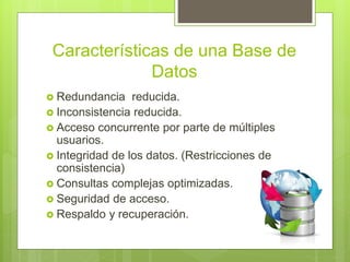 Características de una Base de
Datos
 Redundancia reducida.
 Inconsistencia reducida.
 Acceso concurrente por parte de múltiples
usuarios.
 Integridad de los datos. (Restricciones de
consistencia)
 Consultas complejas optimizadas.
 Seguridad de acceso.
 Respaldo y recuperación.
 