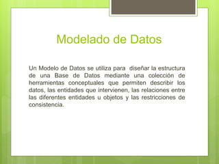 Modelado de Datos
Un Modelo de Datos se utiliza para diseñar la estructura
de una Base de Datos mediante una colección de
herramientas conceptuales que permiten describir los
datos, las entidades que intervienen, las relaciones entre
las diferentes entidades u objetos y las restricciones de
consistencia.
 