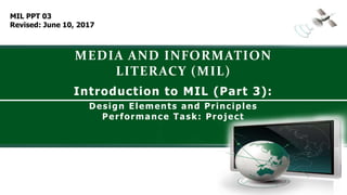 MEDIA AND INFORMATION
LITERACY (MIL)
Introduction to MIL (Part 3):
Design Elements and Principles
Performance Task: Project
MIL PPT 03
Revised: June 10, 2017
 
