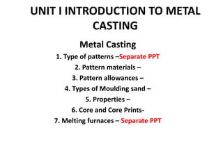 UNIT I INTRODUCTION TO METAL
CASTING
Metal Casting
1. Type of patterns –Separate PPT
2. Pattern materials –
3. Pattern allowances –
4. Types of Moulding sand –
5. Properties –
6. Core and Core Prints-
7. Melting furnaces – Separate PPT
 