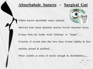 Absorbabale Sutures - Surgical Gut
•Oldest known absorbable suture material.
•Derived from sheep intestinal mucosa / bovine intestinal serosa.
•Comes from the Arabic word “kitstring” or “kitgut”…..
•Consists of several piles that have been twisted slightly & then
machine ground & polished…
•Most variable in terms of tensile strength & absorbability.
 