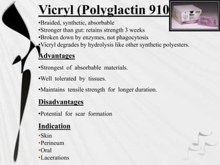 Vicryl (Polyglactin 910
•Braided, synthetic, absorbable
•Stronger than gut: retains strength 3 weeks
•Broken down by enzymes, not phagocytosis
•Vicryl degrades by hydrolysis like other synthetic polyesters.
Advantages
•Strongest of absorbable materials.
•Well tolerated by tissues.
•Maintains tensile strength for longer duration.
Disadvantages
•Potential for scar formation
Indication
•Skin
•Perineum
•Oral
•Lacerations
 
