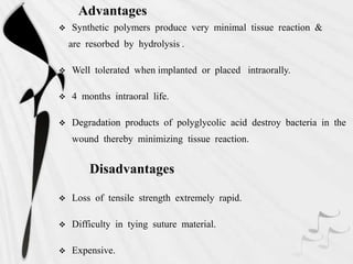 Advantages
 Synthetic polymers produce very minimal tissue reaction &
are resorbed by hydrolysis .
 Well tolerated when implanted or placed intraorally.
 4 months intraoral life.
 Degradation products of polyglycolic acid destroy bacteria in the
wound thereby minimizing tissue reaction.
Disadvantages
 Loss of tensile strength extremely rapid.
 Difficulty in tying suture material.
 Expensive.
 