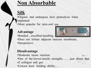 Non Absorbable
Silk
•Organic and undergoes slow proteolysis when
implanted
•Most popular for intra oral use.
Advantage
•Braided…excellent handling.
•Does not irritate adjacent mucous membrane.
•Inexpensive.
Disadvantage
•Moderate tissue reaction.
•One of the lowest tensile strengths …….just above that
of collagen and gut.
•Lowest knot holding ability….
 