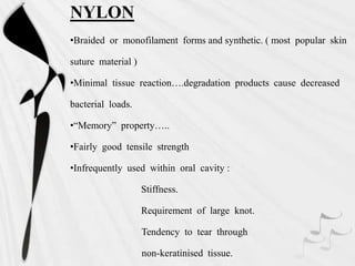 NYLON
•Braided or monofilament forms and synthetic. ( most popular skin
suture material )
•Minimal tissue reaction….degradation products cause decreased
bacterial loads.
•“Memory” property…..
•Fairly good tensile strength
•Infrequently used within oral cavity :
Stiffness.
Requirement of large knot.
Tendency to tear through
non-keratinised tissue.
 