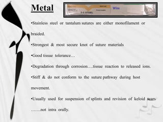 Metal
•Stainless steel or tantalum sutures are either monofilament or
braided.
•Strongest & most secure knot of suture materials
•Good tissue tolerance…
•Degradation through corrosion….tissue reaction to released ions.
•Stiff & do not conform to the suture pathway during host
movement.
•Usually used for suspension of splints and revision of keloid scars
…….not intra orally.
 