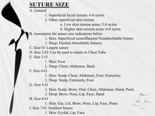 SUTURE SIZE
A. General
1. Superficial facial lesions: 6-0 nylon
2. Other superficial skin lesions
a. Low skin tension areas: 5-0 nylon
b. Higher skin tension areas: 4-0 nylon
B. Annotation for suture size indications below
1. Skin: Superficial monofilament Nonabsorbable Suture
2. Deep: Dermal Absorbable Sutures
C. Size O: Largest suture
D. Size 2-O: Can be used to suture in Chest Tube
E. Size 3-O
1. Skin: Foot
2. Deep: Chest, Abdomen, Back
F. Size 4-O
1. Skin: Scalp, Chest, Abdomen, Foot, Extremity
2. Deep: Scalp, Extremity, Foot
G. Size 5-O
1. Skin: Scalp, Brow, Oral, Chest, Abdomen, Hand, Penis
2. Deep: Brow, Nose, Lip, Face, Hand
H. Size 6-O
1. Skin: Ear, Lid, Brow, Nose, Lip, Face, Penis
I. Size 7-O: Smallest Suture
1. Skin: Eyelid, Lip, Face
 