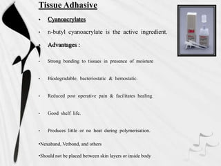 Tissue Adhasive
• Cyanoacrylates
• n-butyl cyanoacrylate is the active ingredient.
• Advantages :
• Strong bonding to tissues in presence of moisture
• Biodegradable, bacteriostatic & hemostatic.
• Reduced post operative pain & facilitates healing.
• Good shelf life.
• Produces little or no heat during polymerisation.
•Nexaband, Vetbond, and others
•Should not be placed between skin layers or inside body
 