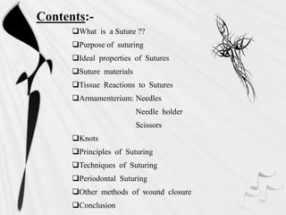 Contents:-
What is a Suture ??
Purpose of suturing
Ideal properties of Sutures
Suture materials
Tissue Reactions to Sutures
Armamenterium: Needles
Needle holder
Scissors
Knots
Principles of Suturing
Techniques of Suturing
Periodontal Suturing
Other methods of wound closure
Conclusion
 