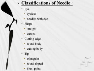 • Classifications of Needle :
• Eye
• eyeless
• needles with eye
• Shape
• straight
• curved
• Cutting edge
• round body
• cutting body
• Tip
• triangular
• round tipped
• blunt point
 