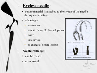 • Eyeless needle :
• suture material is attached to the swage of the needle
during manufacture
• advantages
• less trauma
• new sterile needle for each patient
• faster
• time saving
• no chance of needle loosing
• Needles with eye :
• can be reused
• economical
 