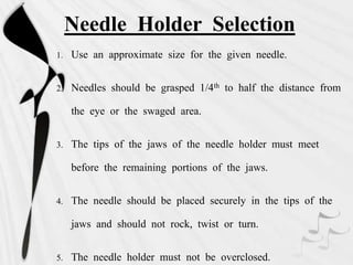 Needle Holder Selection
1. Use an approximate size for the given needle.
2. Needles should be grasped 1/4th to half the distance from
the eye or the swaged area.
3. The tips of the jaws of the needle holder must meet
before the remaining portions of the jaws.
4. The needle should be placed securely in the tips of the
jaws and should not rock, twist or turn.
5. The needle holder must not be overclosed.
 