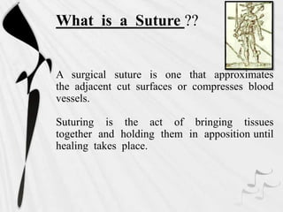 What is a Suture ??
A surgical suture is one that approximates
the adjacent cut surfaces or compresses blood
vessels.
Suturing is the act of bringing tissues
together and holding them in apposition until
healing takes place.
 