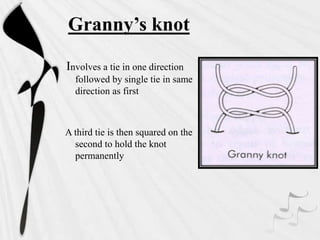 Granny’s knot
Involves a tie in one direction
followed by single tie in same
direction as first
A third tie is then squared on the
second to hold the knot
permanently
 