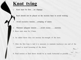 Knot tying
1. Knot must be firm ….no slippage.
2. Knot should not be placed on the incision lines to avoid wicking.
3. Avoid excessive tension…..crimping of suture.
4. Maintain adequate tension …….avoid excess……..necrosis.
5. Knot ends must be 2-3mm.
6. An added throw does not increase the strength of the knot.
7. After the first loop is tied it is necessary to maintain traction at one end of the
strand to avoid loosening of the throw.
8. Final tension or final throw should be as nearly horizontal as possible.
 
