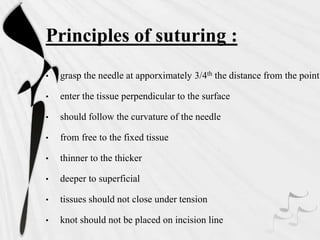 Principles of suturing :
• grasp the needle at apporximately 3/4th the distance from the point
• enter the tissue perpendicular to the surface
• should follow the curvature of the needle
• from free to the fixed tissue
• thinner to the thicker
• deeper to superficial
• tissues should not close under tension
• knot should not be placed on incision line
 