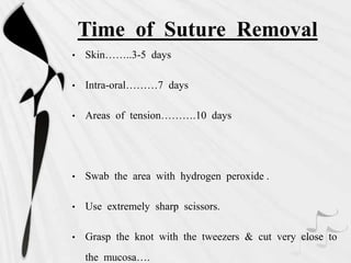 Time of Suture Removal
• Skin……..3-5 days
• Intra-oral………7 days
• Areas of tension……….10 days
• Swab the area with hydrogen peroxide .
• Use extremely sharp scissors.
• Grasp the knot with the tweezers & cut very close to
the mucosa….
 